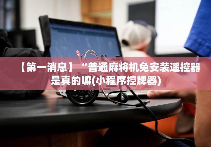 【第一消息】“普通麻将机免安装遥控器是真的嘛(小程序控牌器) 【第一消息】“普通麻将机免安装遥控器是真的嘛(小程序控牌器)